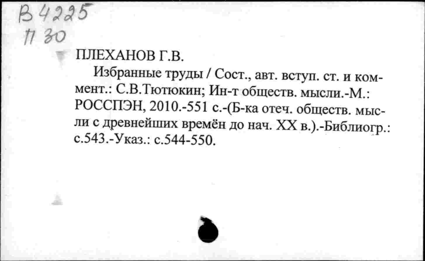 ﻿/7 ЪЬ
ПЛЕХАНОВ Г.В.
Избранные труды / Сост., авт. вступ. ст. и коммент.: С.В.Тютюкин; Ин-т обществ. мысли.-М.: РОССПЭН, 2010.-551 с.-(Б-ка отеч. обществ, мысли с древнейших времён до нач. XX в.).-Библиогр.: с.543.-Указ.: с.544-550.